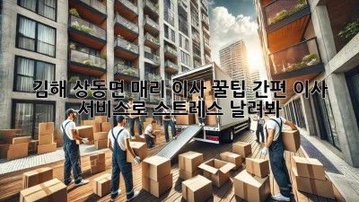 김해 상동면 매리 이사 꿀팁🍯: 간편 이사 서비스로 스트레스 날려봐!